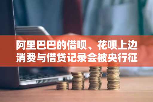 阿里巴巴的借呗、花呗上边消费与借贷记录会被央行征信收录吗？