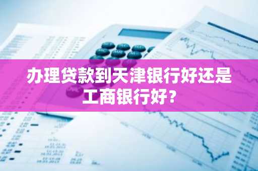办理贷款到天津银行好还是工商银行好？