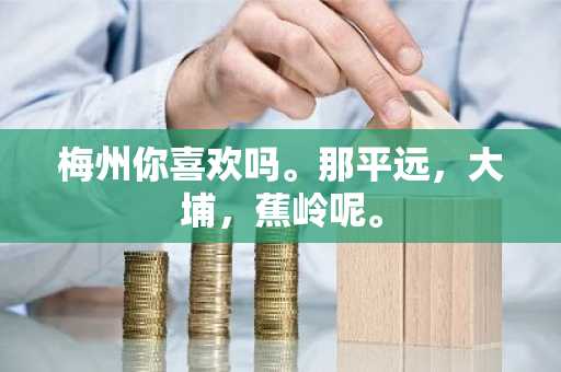 梅州你喜欢吗。那平远，大埔，蕉岭呢。