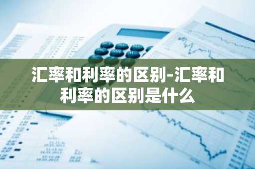 汇率和利率的区别-汇率和利率的区别是什么