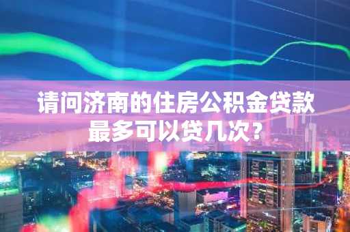 请问济南的住房公积金贷款最多可以贷几次？
