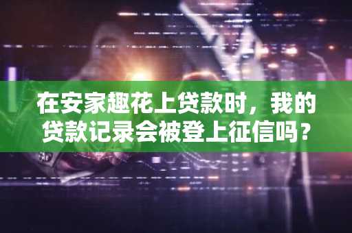 在安家趣花上贷款时，我的贷款记录会被登上征信吗？