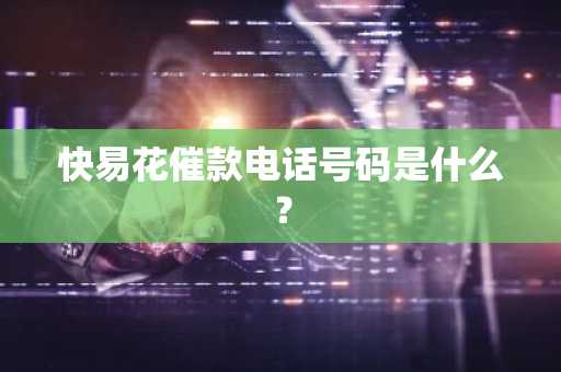 快易花催款电话号码是什么？