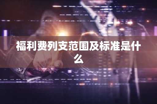 福利费列支范围及标准是什么