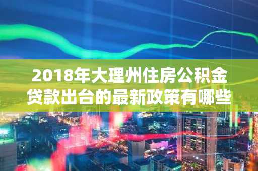 2018年大理州住房公积金贷款出台的最新政策有哪些？