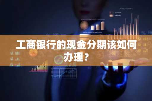 工商银行的现金分期该如何办理？