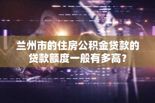 兰州市的住房公积金贷款的贷款额度一般有多高？