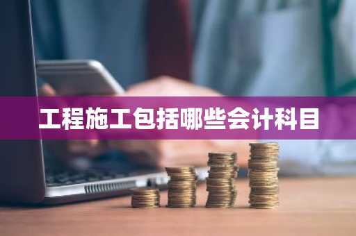工程施工包括哪些会计科目