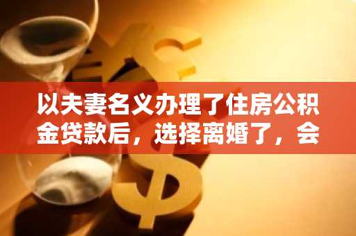 以夫妻名义办理了住房公积金贷款后，选择离婚了，会有什么影响啊？