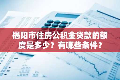 揭阳市住房公积金贷款的额度是多少？有哪些条件？
