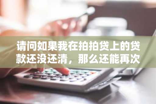 请问如果我在拍拍贷上的贷款还没还清，那么还能再次申请贷款吗？