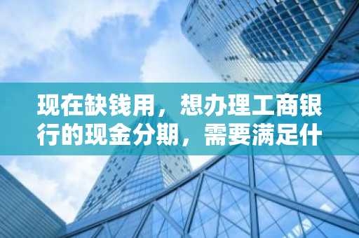 现在缺钱用，想办理工商银行的现金分期，需要满足什么条件？