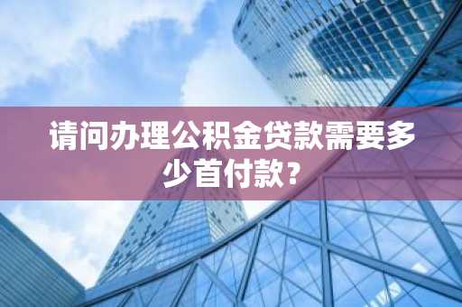 请问办理公积金贷款需要多少首付款？