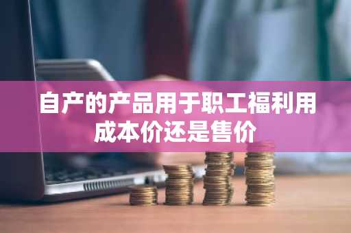 自产的产品用于职工福利用成本价还是售价