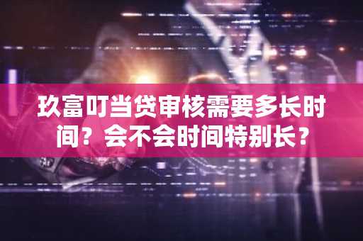玖富叮当贷审核需要多长时间？会不会时间特别长？