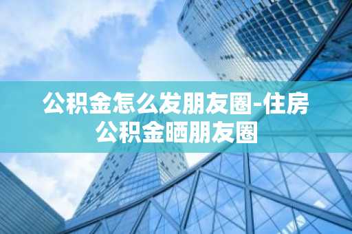 公积金怎么发朋友圈-住房公积金晒朋友圈