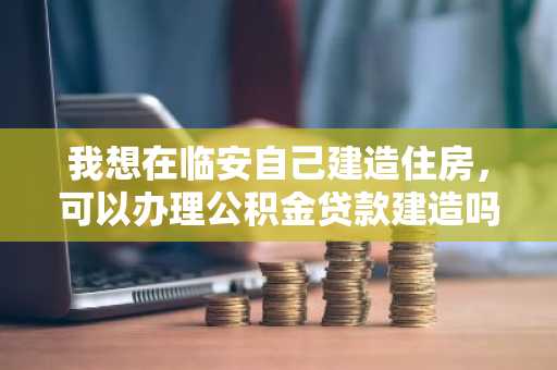 我想在临安自己建造住房，可以办理公积金贷款建造吗？
