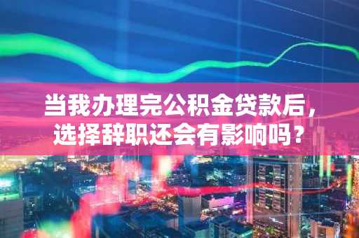 当我办理完公积金贷款后，选择辞职还会有影响吗？