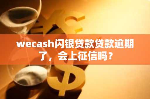 wecash闪银贷款贷款逾期了，会上征信吗？
