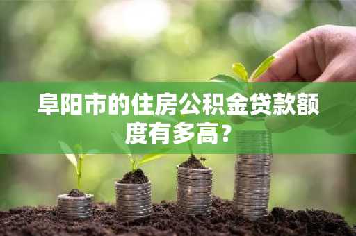 阜阳市的住房公积金贷款额度有多高？