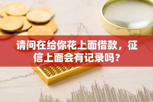 请问在给你花上面借款，征信上面会有记录吗？