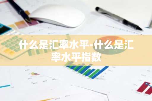 什么是汇率水平-什么是汇率水平指数