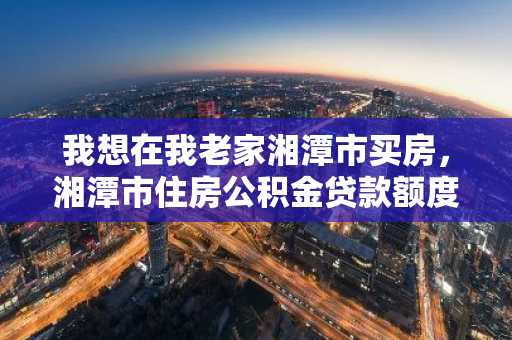 我想在我老家湘潭市买房，湘潭市住房公积金贷款额度怎么计算？