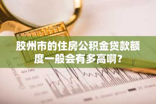 胶州市的住房公积金贷款额度一般会有多高啊？