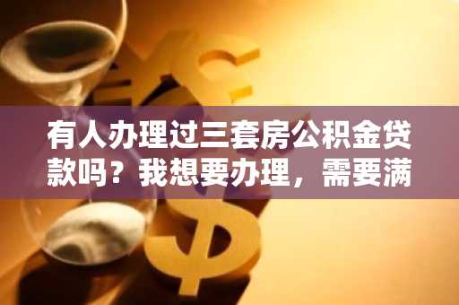 有人办理过三套房公积金贷款吗？我想要办理，需要满足什么条件呀？好办理吗？求告知。