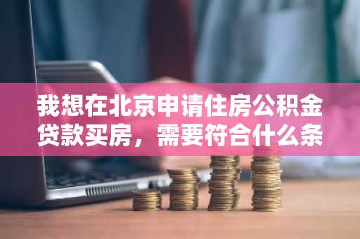 我想在北京申请住房公积金贷款买房，需要符合什么条件吗？
