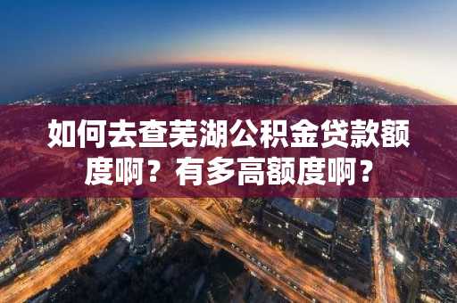如何去查芜湖公积金贷款额度啊？有多高额度啊？