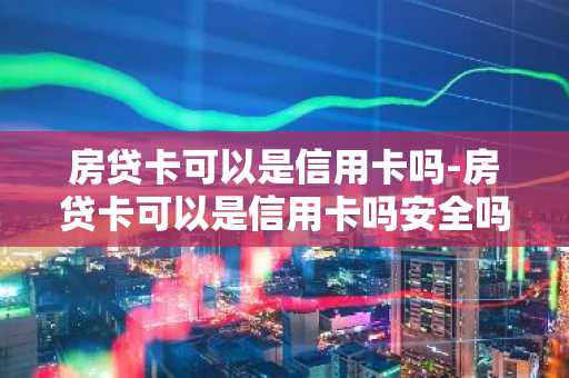 房贷卡可以是信用卡吗-房贷卡可以是信用卡吗安全吗