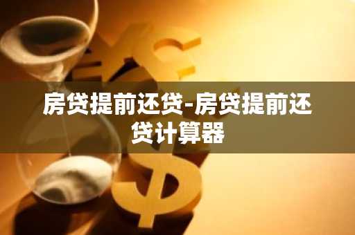 房贷提前还贷-房贷提前还贷计算器