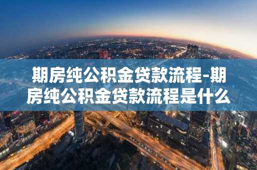 期房纯公积金贷款流程-期房纯公积金贷款流程是什么