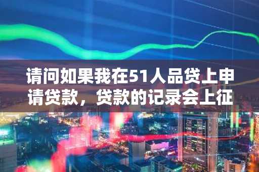 请问如果我在51人品贷上申请贷款，贷款的记录会上征信吗？