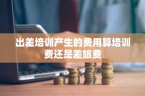 出差培训产生的费用算培训费还是差旅费