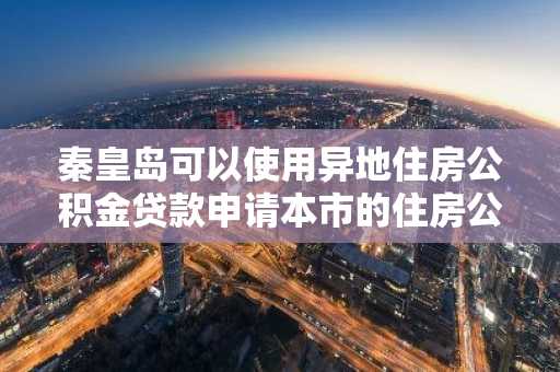 秦皇岛可以使用异地住房公积金贷款申请本市的住房公积金贷款吗？