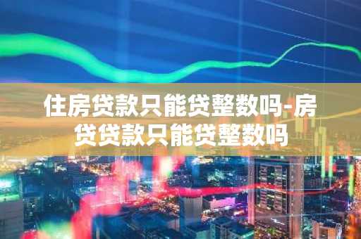 住房贷款只能贷整数吗-房贷贷款只能贷整数吗