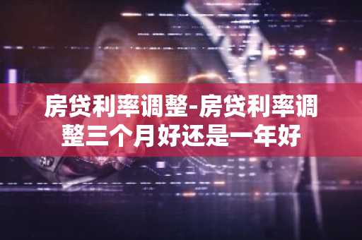 房贷利率调整-房贷利率调整三个月好还是一年好