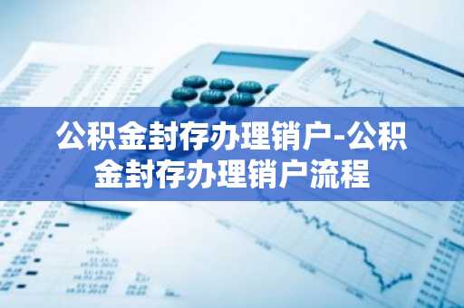 公积金封存办理销户-公积金封存办理销户流程
