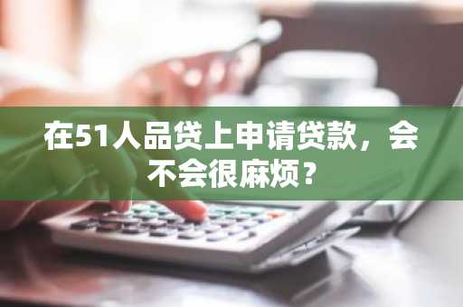 在51人品贷上申请贷款，会不会很麻烦？