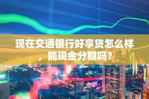 现在交通银行好享贷怎么样，能现金分期吗？