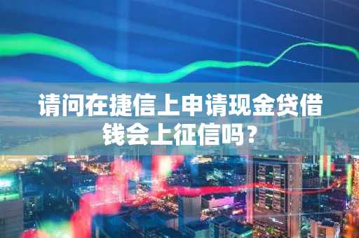 请问在捷信上申请现金贷借钱会上征信吗？