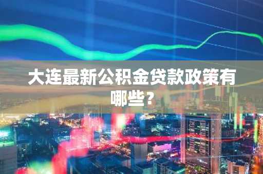 大连最新公积金贷款政策有哪些？