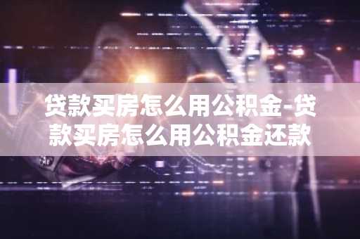 贷款买房怎么用公积金-贷款买房怎么用公积金还款
