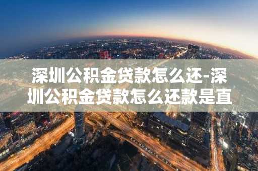 深圳公积金贷款怎么还-深圳公积金贷款怎么还款是直接扣公积金账户吗