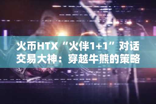 火币HTX“火伴1 1”对话交易大神：穿越牛熊的策略与思维