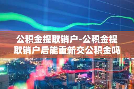 公积金提取销户-公积金提取销户后能重新交公积金吗