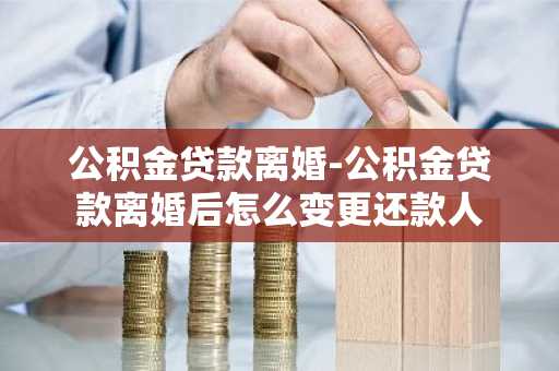 公积金贷款离婚-公积金贷款离婚后怎么变更还款人