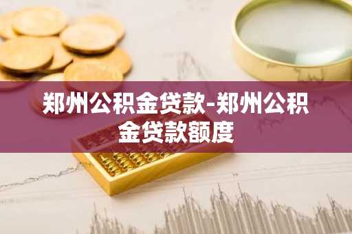 郑州公积金贷款-郑州公积金贷款额度